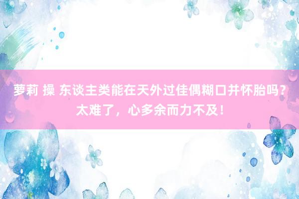 萝莉 操 东谈主类能在天外过佳偶糊口并怀胎吗？太难了，心多余而力不及！