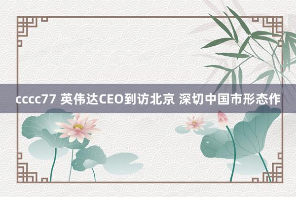 cccc77 英伟达CEO到访北京 深切中国市形态作