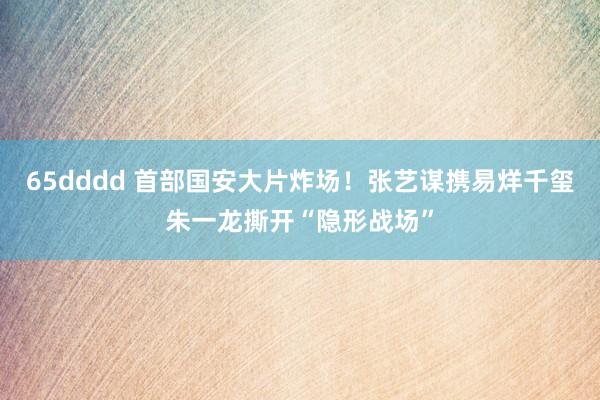 65dddd 首部国安大片炸场！张艺谋携易烊千玺朱一龙撕开“隐形战场”