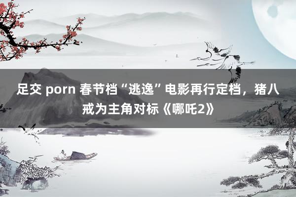 足交 porn 春节档“逃逸”电影再行定档，猪八戒为主角对标《哪吒2》