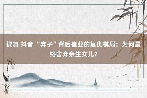 裸舞 抖音 “弃子”背后崔业的复仇棋局：为何最终舍弃亲生女儿？