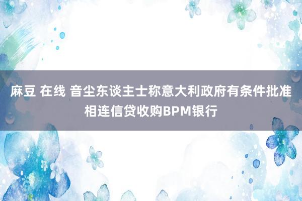 麻豆 在线 音尘东谈主士称意大利政府有条件批准相连信贷收购BPM银行