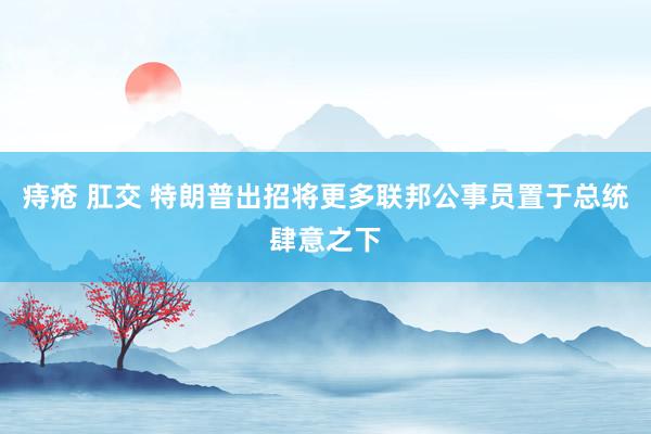痔疮 肛交 特朗普出招将更多联邦公事员置于总统肆意之下