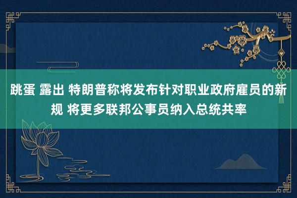 跳蛋 露出 特朗普称将发布针对职业政府雇员的新规 将更多联邦公事员纳入总统共率