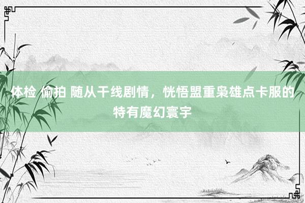 体检 偷拍 随从干线剧情，恍悟盟重枭雄点卡服的特有魔幻寰宇