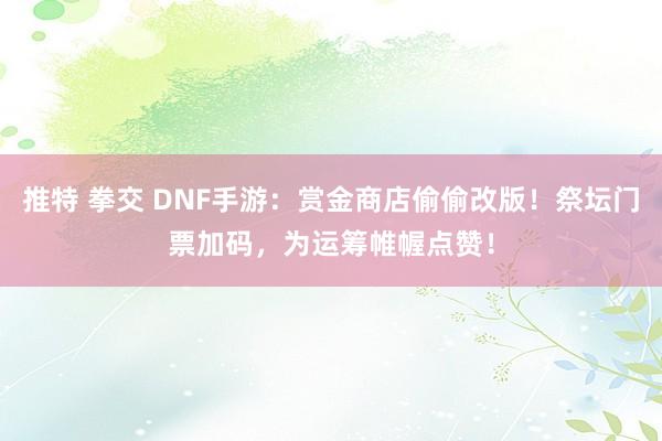 推特 拳交 DNF手游：赏金商店偷偷改版！祭坛门票加码，为运筹帷幄点赞！