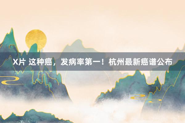X片 这种癌，发病率第一！杭州最新癌谱公布