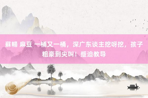 蘇暢 麻豆 一桶又一桶，深广东谈主挖呀挖，孩子粗豪到尖叫！蹙迫教导