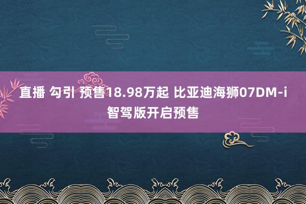 直播 勾引 预售18.98万起 比亚迪海狮07DM-i智驾版开启预售