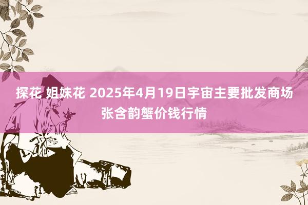 探花 姐妹花 2025年4月19日宇宙主要批发商场张含韵蟹价钱行情
