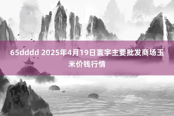 65dddd 2025年4月19日寰宇主要批发商场玉米价钱行情