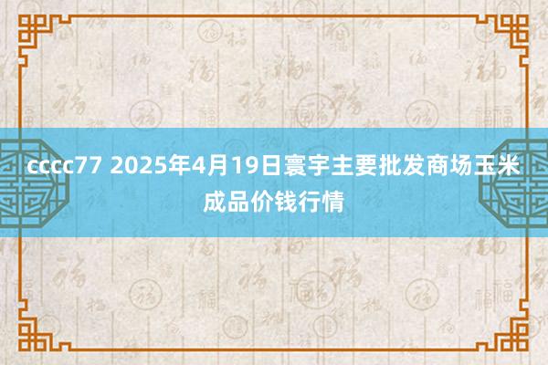 cccc77 2025年4月19日寰宇主要批发商场玉米成品价钱行情
