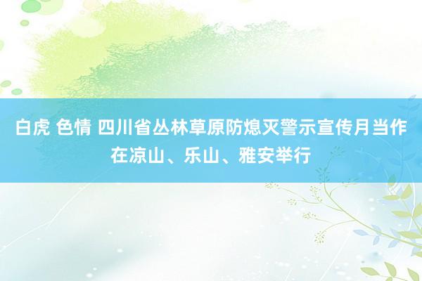 白虎 色情 四川省丛林草原防熄灭警示宣传月当作在凉山、乐山、雅安举行