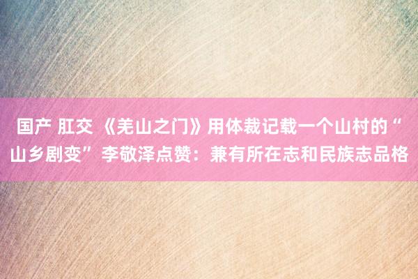 国产 肛交 《羌山之门》用体裁记载一个山村的“山乡剧变” 李敬泽点赞：兼有所在志和民族志品格