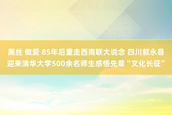 黑丝 做爱 85年后重走西南联大说念 四川叙永县迎来清华大学500余名师生感悟先辈“文化长征”