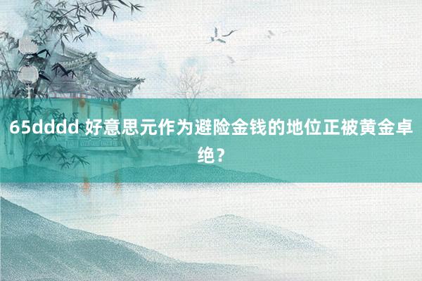 65dddd 好意思元作为避险金钱的地位正被黄金卓绝？