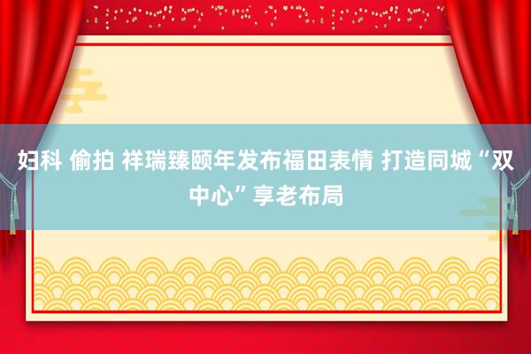 妇科 偷拍 祥瑞臻颐年发布福田表情 打造同城“双中心”享老布局