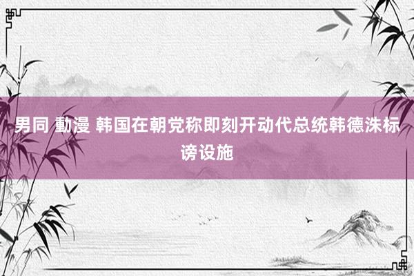 男同 動漫 韩国在朝党称即刻开动代总统韩德洙标谤设施