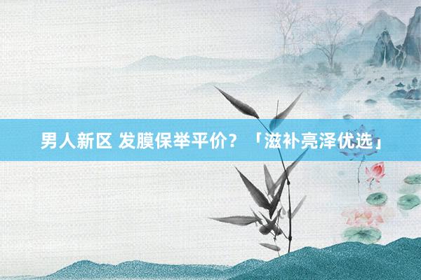 男人新区 发膜保举平价？「滋补亮泽优选」