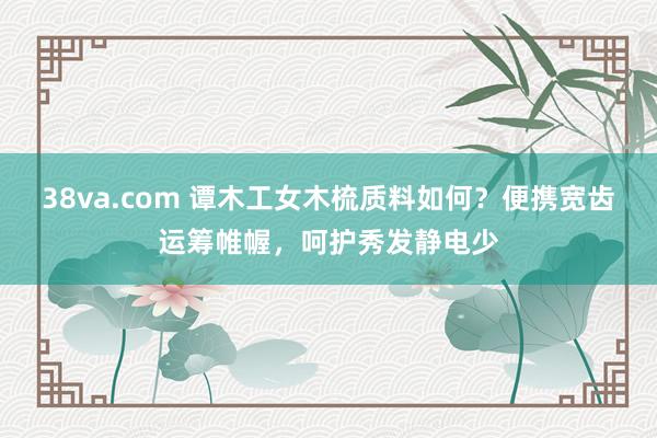 38va.com 谭木工女木梳质料如何？便携宽齿运筹帷幄，呵护秀发静电少