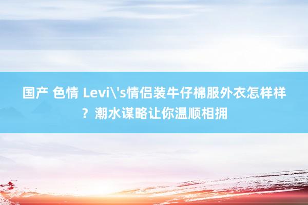 国产 色情 Levi's情侣装牛仔棉服外衣怎样样？潮水谋略让你温顺相拥