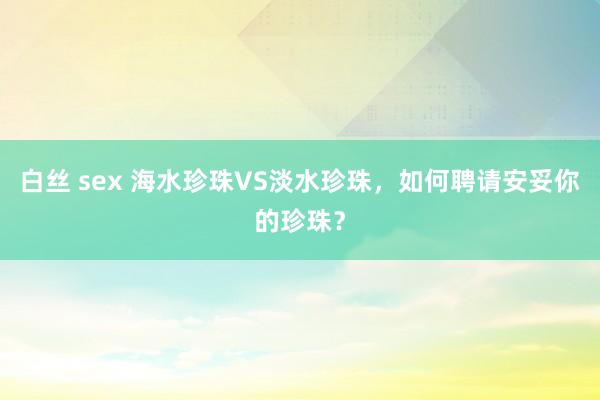 白丝 sex 海水珍珠VS淡水珍珠，如何聘请安妥你的珍珠？