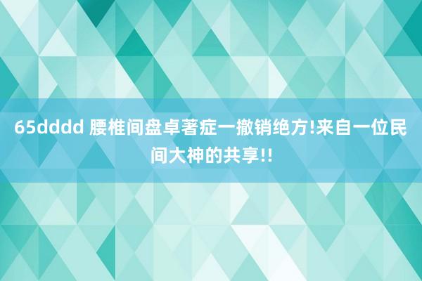 65dddd 腰椎间盘卓著症一撤销绝方!来自一位民间大神的共享!!