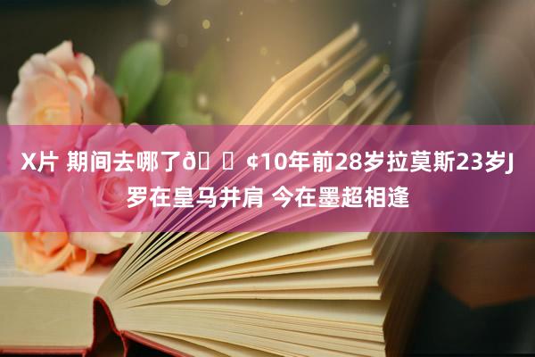 X片 期间去哪了😢10年前28岁拉莫斯23岁J罗在皇马并肩 今在墨超相逢