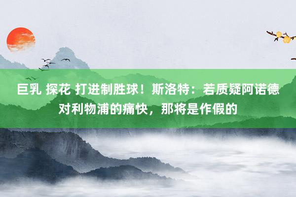 巨乳 探花 打进制胜球！斯洛特：若质疑阿诺德对利物浦的痛快，那将是作假的