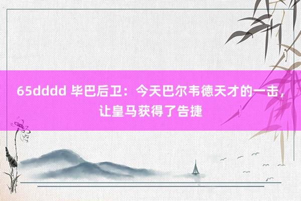 65dddd 毕巴后卫：今天巴尔韦德天才的一击，让皇马获得了告捷