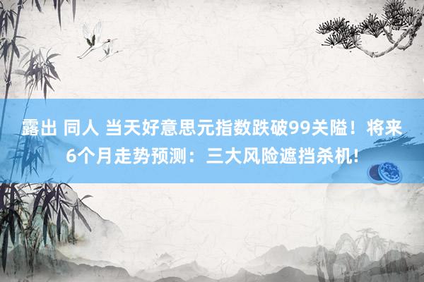 露出 同人 当天好意思元指数跌破99关隘！将来6个月走势预测：三大风险遮挡杀机!
