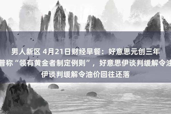 男人新区 4月21日财经早餐：好意思元创三年低位，特朗普称“领有黄金者制定例则”，好意思伊谈判缓解令油价回往还落