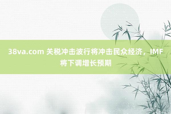 38va.com 关税冲击波行将冲击民众经济，IMF将下调增长预期