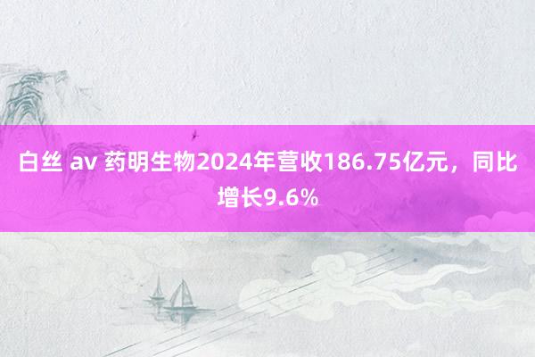 白丝 av 药明生物2024年营收186.75亿元，同比增长9.6%