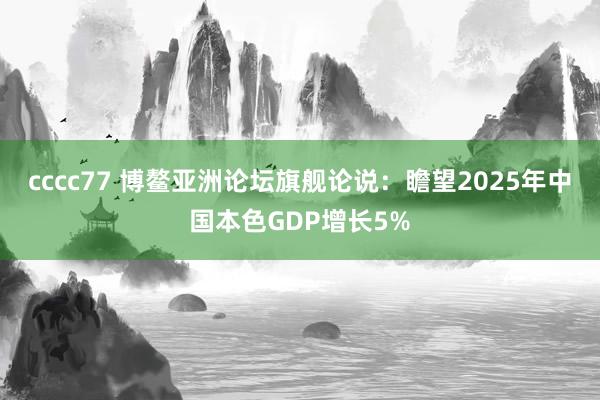 cccc77 博鳌亚洲论坛旗舰论说：瞻望2025年中国本色GDP增长5%