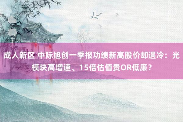 成人新区 中际旭创一季报功绩新高股价却遇冷：光模块高增速、15倍估值贵OR低廉？