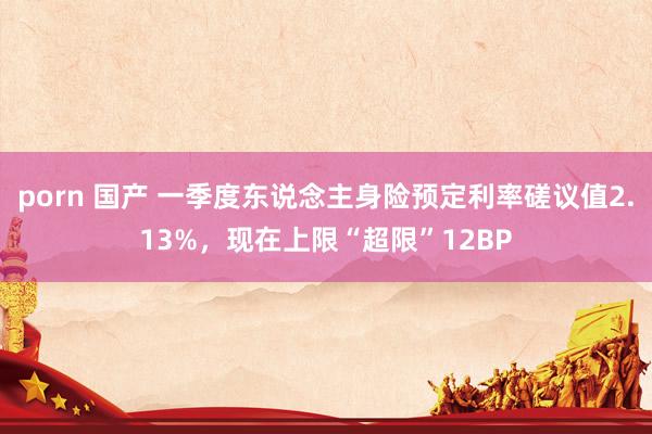 porn 国产 一季度东说念主身险预定利率磋议值2.13%，现在上限“超限”12BP