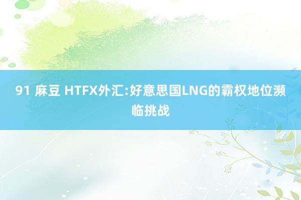 91 麻豆 HTFX外汇:好意思国LNG的霸权地位濒临挑战