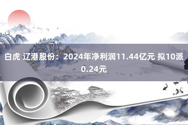 白虎 辽港股份：2024年净利润11.44亿元 拟10派0.24元
