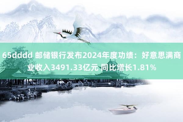 65dddd 邮储银行发布2024年度功绩：好意思满商业收入3491.33亿元 同比增长1.81%