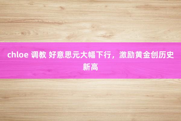 chloe 调教 好意思元大幅下行，激励黄金创历史新高