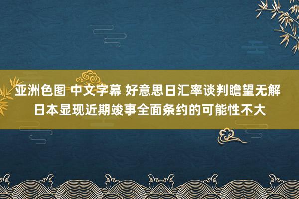亚洲色图 中文字幕 好意思日汇率谈判瞻望无解 日本显现近期竣事全面条约的可能性不大