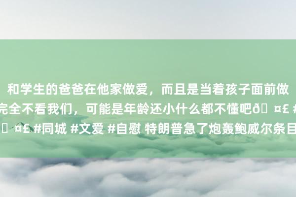 和学生的爸爸在他家做爱，而且是当着孩子面前做爱，太刺激了，孩子完全不看我们，可能是年龄还小什么都不懂吧🤣 #同城 #文爱 #自慰 特朗普急了炮轰鲍威尔条目降息：坐窝巧合！