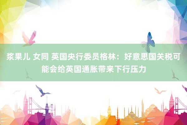 浆果儿 女同 英国央行委员格林：好意思国关税可能会给英国通胀带来下行压力