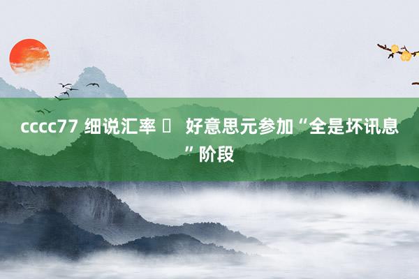 cccc77 细说汇率 ⑬ 好意思元参加“全是坏讯息”阶段