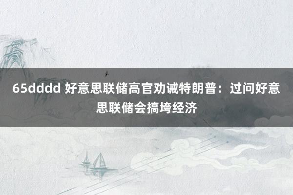65dddd 好意思联储高官劝诫特朗普：过问好意思联储会搞垮经济
