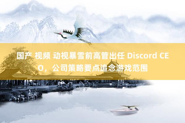 国产 视频 动视暴雪前高管出任 Discord CEO，公司策略要点追念游戏范围