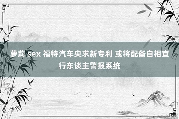 萝莉 sex 福特汽车央求新专利 或将配备自相宜行东谈主警报系统