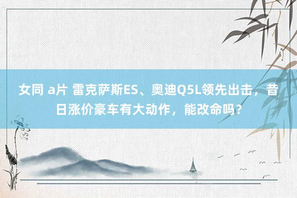 女同 a片 雷克萨斯ES、奥迪Q5L领先出击，昔日涨价豪车有大动作，能改命吗？