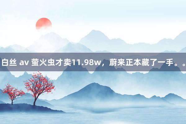 白丝 av 萤火虫才卖11.98w，蔚来正本藏了一手。。